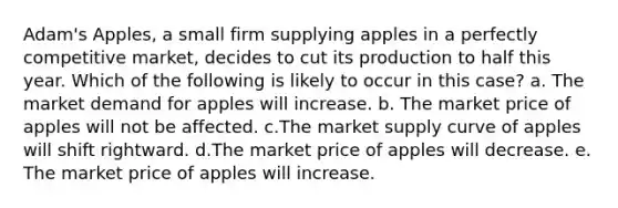 Adam's Apples, a small firm supplying apples in a perfectly competitive market, decides to cut its production to half this year. Which of the following is likely to occur in this case?​ a. The market demand for apples will increase. b. The market price of apples will not be affected. c.The market supply curve of apples will shift rightward. d.The market price of apples will decrease. e. The market price of apples will increase.