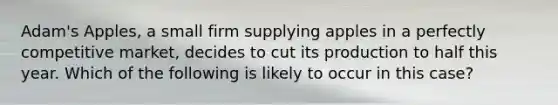 Adam's Apples, a small firm supplying apples in a perfectly competitive market, decides to cut its production to half this year. Which of the following is likely to occur in this case?