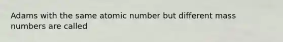 Adams with the same atomic number but different mass numbers are called