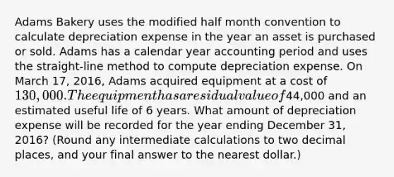 Adams Bakery uses the modified half month convention to calculate depreciation expense in the year an asset is purchased or sold. Adams has a calendar year accounting period and uses the​ straight-line method to compute depreciation expense. On March​ 17, 2016, Adams acquired equipment at a cost of​ 130,000. The equipment has a residual value of​44,000 and an estimated useful life of 6 years. What amount of depreciation expense will be recorded for the year ending December​ 31, 2016?​ (Round any intermediate calculations to two decimal​ places, and your final answer to the nearest​ dollar.)