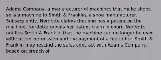 Adams​ Company, a manufacturer of machines that make​ shoes, sells a machine to Smith​ & Franklin, a shoe manufacturer.​ Subsequently, Nerdette claims that she has a patent on the machine. Nerdette proves her patent claim in court. Nerdette notifies Smith​ & Franklin that the machine can no longer be used without her permission and the payment of a fee to her. Smith​ & Franklin may rescind the sales contract with Adams​ Company, based on breach of​