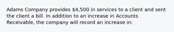 Adams Company provides 4,500 in services to a client and sent the client a bill. In addition to an increase in Accounts Receivable, the company will record an increase in: