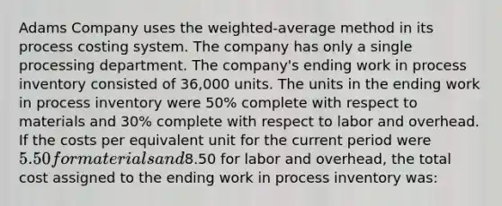 Adams Company uses the weighted-average method in its process costing system. The company has only a single processing department. The company's ending work in process inventory consisted of 36,000 units. The units in the ending work in process inventory were 50% complete with respect to materials and 30% complete with respect to labor and overhead. If the costs per equivalent unit for the current period were 5.50 for materials and8.50 for labor and overhead, the total cost assigned to the ending work in process inventory was: