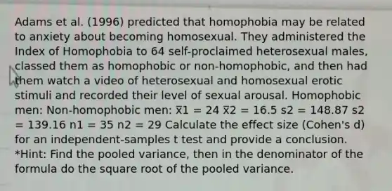 Adams et al. (1996) predicted that homophobia may be related to anxiety about becoming homosexual. They administered the Index of Homophobia to 64 self-proclaimed heterosexual males, classed them as homophobic or non-homophobic, and then had them watch a video of heterosexual and homosexual erotic stimuli and recorded their level of sexual arousal. Homophobic men: Non-homophobic men: x̅1 = 24 x̅2 = 16.5 s2 = 148.87 s2 = 139.16 n1 = 35 n2 = 29 Calculate the effect size (Cohen's d) for an independent-samples t test and provide a conclusion. *Hint: Find the pooled variance, then in the denominator of the formula do the square root of the pooled variance.