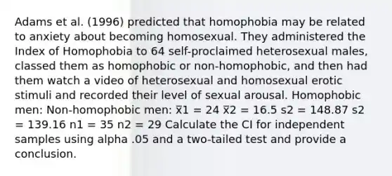 Adams et al. (1996) predicted that homophobia may be related to anxiety about becoming homosexual. They administered the Index of Homophobia to 64 self-proclaimed heterosexual males, classed them as homophobic or non-homophobic, and then had them watch a video of heterosexual and homosexual erotic stimuli and recorded their level of sexual arousal. Homophobic men: Non-homophobic men: x̅1 = 24 x̅2 = 16.5 s2 = 148.87 s2 = 139.16 n1 = 35 n2 = 29 Calculate the CI for independent samples using alpha .05 and a two-tailed test and provide a conclusion.