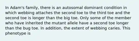 In Adam's family, there is an autosomal dominant condition in which webbing attaches the second toe to the third toe and the second toe is longer than the big toe. Only some of the member who have inherited the mutant allele have a second toe longer than the bug toe. In addition, the extent of webbing caries. This phenotype is