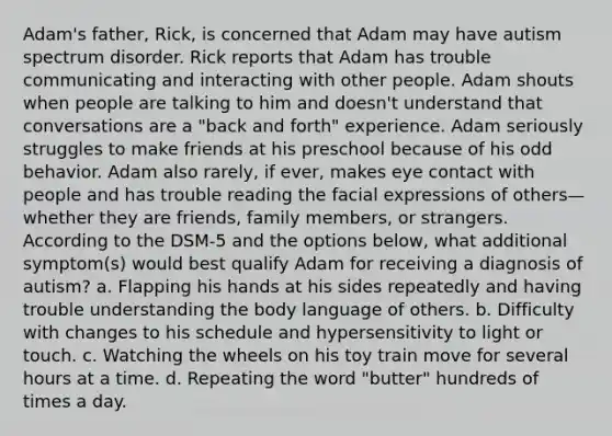 Adam's father, Rick, is concerned that Adam may have autism spectrum disorder. Rick reports that Adam has trouble communicating and interacting with other people. Adam shouts when people are talking to him and doesn't understand that conversations are a "back and forth" experience. Adam seriously struggles to make friends at his preschool because of his odd behavior. Adam also rarely, if ever, makes eye contact with people and has trouble reading the facial expressions of others—whether they are friends, family members, or strangers. According to the DSM-5 and the options below, what additional symptom(s) would best qualify Adam for receiving a diagnosis of autism? a. Flapping his hands at his sides repeatedly and having trouble understanding the body language of others. b. Difficulty with changes to his schedule and hypersensitivity to light or touch. c. Watching the wheels on his toy train move for several hours at a time. d. Repeating the word "butter" hundreds of times a day.