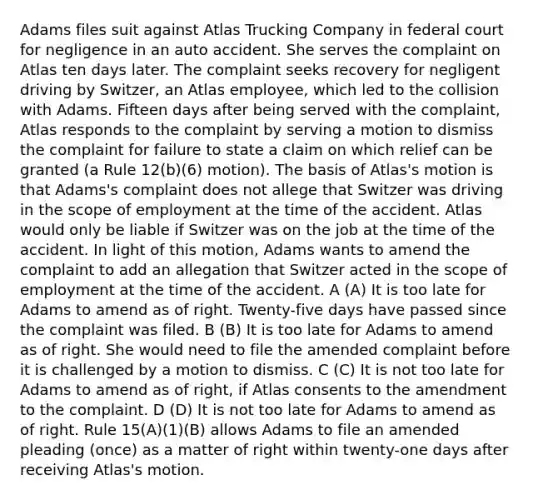 Adams files suit against Atlas Trucking Company in federal court for negligence in an auto accident. She serves the complaint on Atlas ten days later. The complaint seeks recovery for negligent driving by Switzer, an Atlas employee, which led to the collision with Adams. Fifteen days after being served with the complaint, Atlas responds to the complaint by serving a motion to dismiss the complaint for failure to state a claim on which relief can be granted (a Rule 12(b)(6) motion). The basis of Atlas's motion is that Adams's complaint does not allege that Switzer was driving in the scope of employment at the time of the accident. Atlas would only be liable if Switzer was on the job at the time of the accident. In light of this motion, Adams wants to amend the complaint to add an allegation that Switzer acted in the scope of employment at the time of the accident. A (A) It is too late for Adams to amend as of right. Twenty-five days have passed since the complaint was filed. B (B) It is too late for Adams to amend as of right. She would need to file the amended complaint before it is challenged by a motion to dismiss. C (C) It is not too late for Adams to amend as of right, if Atlas consents to the amendment to the complaint. D (D) It is not too late for Adams to amend as of right. Rule 15(A)(1)(B) allows Adams to file an amended pleading (once) as a matter of right within twenty-one days after receiving Atlas's motion.