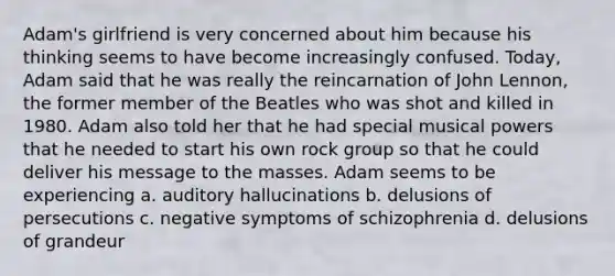 Adam's girlfriend is very concerned about him because his thinking seems to have become increasingly confused. Today, Adam said that he was really the reincarnation of John Lennon, the former member of the Beatles who was shot and killed in 1980. Adam also told her that he had special musical powers that he needed to start his own rock group so that he could deliver his message to the masses. Adam seems to be experiencing a. auditory hallucinations b. delusions of persecutions c. negative symptoms of schizophrenia d. delusions of grandeur