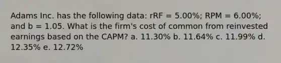 Adams Inc. has the following data: rRF = 5.00%; RPM = 6.00%; and b = 1.05. What is the firm's cost of common from reinvested earnings based on the CAPM? a. 11.30% b. 11.64% c. 11.99% d. 12.35% e. 12.72%