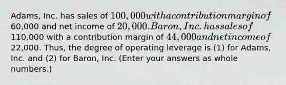 Adams, Inc. has sales of 100,000 with a contribution margin of60,000 and net income of 20,000. Baron, Inc. has sales of110,000 with a contribution margin of 44,000 and net income of22,000. Thus, the degree of operating leverage is (1) for Adams, Inc. and (2) for Baron, Inc. (Enter your answers as <a href='https://www.questionai.com/knowledge/kHClMPgTfV-whole-numbers' class='anchor-knowledge'>whole numbers</a>.)