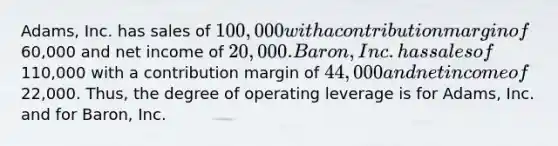 Adams, Inc. has sales of 100,000 with a contribution margin of60,000 and net income of 20,000. Baron, Inc. has sales of110,000 with a contribution margin of 44,000 and net income of22,000. Thus, the degree of operating leverage is for Adams, Inc. and for Baron, Inc.