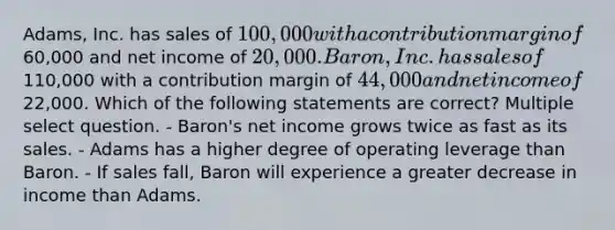 Adams, Inc. has sales of 100,000 with a contribution margin of60,000 and net income of 20,000. Baron, Inc. has sales of110,000 with a contribution margin of 44,000 and net income of22,000. Which of the following statements are correct? Multiple select question. - Baron's net income grows twice as fast as its sales. - Adams has a higher degree of operating leverage than Baron. - If sales fall, Baron will experience a greater decrease in income than Adams.