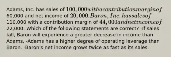 Adams, Inc. has sales of 100,000 with a contribution margin of60,000 and net income of 20,000. Baron, Inc. has sales of110,000 with a contribution margin of 44,000 and net income of22,000. Which of the following statements are correct? -If sales fall, Baron will experience a greater decrease in income than Adams. -Adams has a higher degree of operating leverage than Baron. -Baron's net income grows twice as fast as its sales.