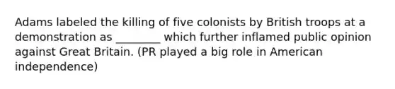 Adams labeled the killing of five colonists by British troops at a demonstration as ________ which further inflamed public opinion against Great Britain. (PR played a big role in American independence)