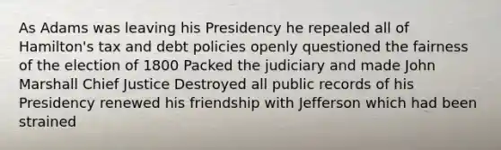 As Adams was leaving his Presidency he repealed all of Hamilton's tax and debt policies openly questioned the fairness of the election of 1800 Packed the judiciary and made John Marshall Chief Justice Destroyed all public records of his Presidency renewed his friendship with Jefferson which had been strained