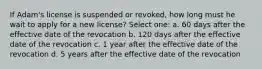 If Adam's license is suspended or revoked, how long must he wait to apply for a new license? Select one: a. 60 days after the effective date of the revocation b. 120 days after the effective date of the revocation c. 1 year after the effective date of the revocation d. 5 years after the effective date of the revocation