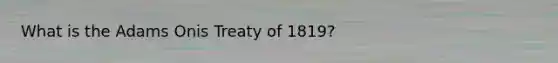 What is the Adams Onis Treaty of 1819?