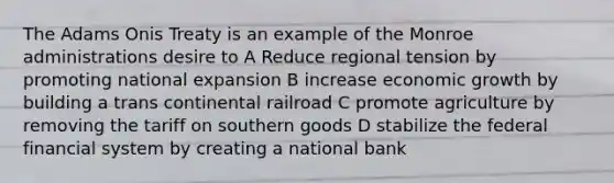 The Adams Onis Treaty is an example of the Monroe administrations desire to A Reduce regional tension by promoting national expansion B increase economic growth by building a trans continental railroad C promote agriculture by removing the tariff on southern goods D stabilize the federal financial system by creating a national bank