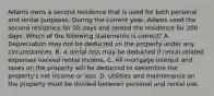 Adams owns a second residence that is used for both personal and rental purposes. During the current year, Adams used the second residence for 50 days and rented the residence for 200 days. Which of the following statements is correct? A. Depreciation may not be deducted on the property under any circumstances. B. A rental loss may be deducted if rental-related expenses exceed rental income. C. All mortgage interest and taxes on the property will be deducted to determine the property's net income or loss. D. Utilities and maintenance on the property must be divided between personal and rental use.