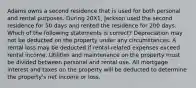 Adams owns a second residence that is used for both personal and rental purposes. During 20X1, Jackson used the second residence for 50 days and rented the residence for 200 days. Which of the following statements is correct? Depreciation may not be deducted on the property under any circumstances. A rental loss may be deducted if rental-related expenses exceed rental income. Utilities and maintenance on the property must be divided between personal and rental use. All mortgage interest and taxes on the property will be deducted to determine the property's net income or loss.