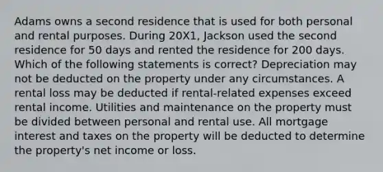 Adams owns a second residence that is used for both personal and rental purposes. During 20X1, Jackson used the second residence for 50 days and rented the residence for 200 days. Which of the following statements is correct? Depreciation may not be deducted on the property under any circumstances. A rental loss may be deducted if rental-related expenses exceed rental income. Utilities and maintenance on the property must be divided between personal and rental use. All mortgage interest and taxes on the property will be deducted to determine the property's net income or loss.