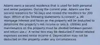 Adams owns a second residence that is used for both personal and rental purposes. During the current year, Adams use the second residence for 50 days and rented the residence for 200 days. Which of the following statements is correct? a. All mortgage interest and taxes on the property will be deducted to determine the property's net income or loss b. Utilities and maintenance on the property must be divided between person and return use c. A rental loss may be deducted if rental-related expenses exceed rental income d. Depreciation may not be deducted on the property under any circumstances