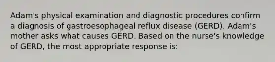 Adam's physical examination and diagnostic procedures confirm a diagnosis of gastroesophageal reflux disease (GERD). Adam's mother asks what causes GERD. Based on the nurse's knowledge of GERD, the most appropriate response is: