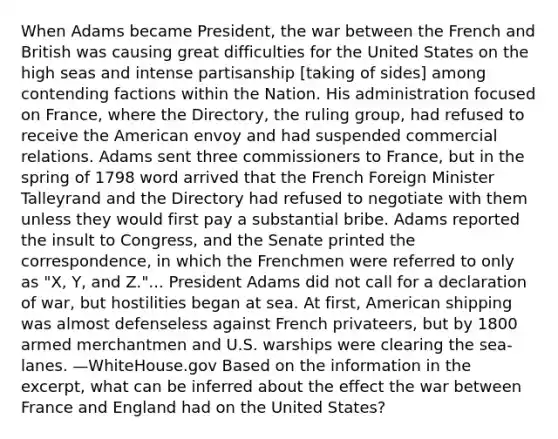 When Adams became President, the war between the French and British was causing great difficulties for the United States on the high seas and intense partisanship [taking of sides] among contending factions within the Nation. His administration focused on France, where the Directory, the ruling group, had refused to receive the American envoy and had suspended commercial relations. Adams sent three commissioners to France, but in the spring of 1798 word arrived that the French Foreign Minister Talleyrand and the Directory had refused to negotiate with them unless they would first pay a substantial bribe. Adams reported the insult to Congress, and the Senate printed the correspondence, in which the Frenchmen were referred to only as "X, Y, and Z."... President Adams did not call for a declaration of war, but hostilities began at sea. At first, American shipping was almost defenseless against French privateers, but by 1800 armed merchantmen and U.S. warships were clearing the sea-lanes. —WhiteHouse.gov Based on the information in the excerpt, what can be inferred about the effect the war between France and England had on the United States?