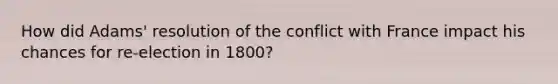 How did Adams' resolution of the conflict with France impact his chances for re-election in 1800?