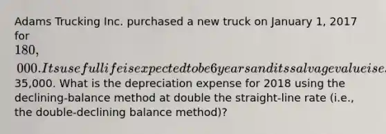 Adams Trucking Inc. purchased a new truck on January 1, 2017 for 180,000. Its useful life is expected to be 6 years and its salvage value is estimated at35,000. What is the depreciation expense for 2018 using the declining-balance method at double the straight-line rate (i.e., the double-declining balance method)?