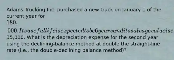 Adams Trucking Inc. purchased a new truck on January 1 of the current year for 180,000. Its useful life is expected to be 6 years and its salvage value is estimated at35,000. What is the depreciation expense for the second year using the declining-balance method at double the straight-line rate (i.e., the double-declining balance method)?