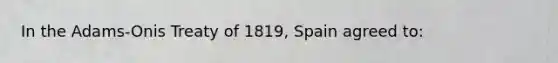 In the Adams-Onis Treaty of 1819, Spain agreed to: