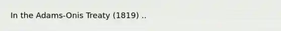 In the Adams-Onis Treaty (1819) ..