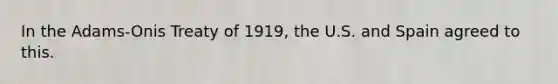 In the Adams-Onis Treaty of 1919, the U.S. and Spain agreed to this.