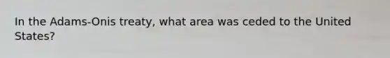 In the Adams-Onis treaty, what area was ceded to the United States?