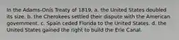 In the Adams-Onís Treaty of 1819, a. the United States doubled its size. b. the Cherokees settled their dispute with the American government. c. Spain ceded Florida to the United States. d. the United States gained the right to build the Erie Canal.