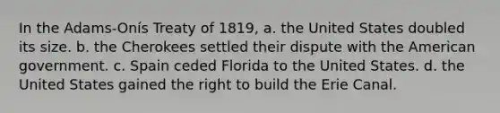 In the Adams-Onís Treaty of 1819, a. the United States doubled its size. b. the Cherokees settled their dispute with the American government. c. Spain ceded Florida to the United States. d. the United States gained the right to build the Erie Canal.