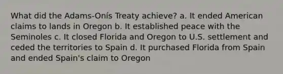 What did the Adams-Onís Treaty achieve? a. It ended American claims to lands in Oregon b. It established peace with the Seminoles c. It closed Florida and Oregon to U.S. settlement and ceded the territories to Spain d. It purchased Florida from Spain and ended Spain's claim to Oregon