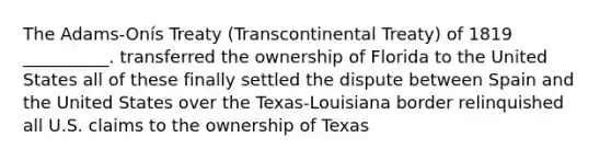 The Adams-Onís Treaty (Transcontinental Treaty) of 1819 __________. transferred the ownership of Florida to the United States all of these finally settled the dispute between Spain and the United States over the Texas-Louisiana border relinquished all U.S. claims to the ownership of Texas