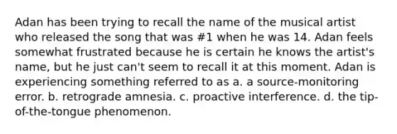 Adan has been trying to recall the name of the musical artist who released the song that was #1 when he was 14. Adan feels somewhat frustrated because he is certain he knows the artist's name, but he just can't seem to recall it at this moment. Adan is experiencing something referred to as a. a source-monitoring error. b. retrograde amnesia. c. proactive interference. d. the tip-of-the-tongue phenomenon.