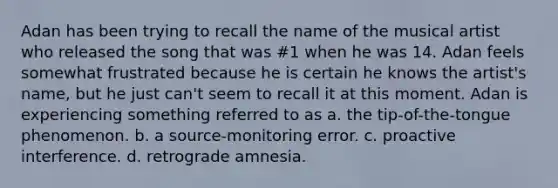 Adan has been trying to recall the name of the musical artist who released the song that was #1 when he was 14. Adan feels somewhat frustrated because he is certain he knows the artist's name, but he just can't seem to recall it at this moment. Adan is experiencing something referred to as a. the tip-of-the-tongue phenomenon. b. a source-monitoring error. c. proactive interference. d. retrograde amnesia.