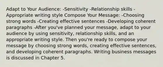 Adapt to Your Audience: -Sensitivity -Relationship skills -Appropriate writing style Compose Your Message: -Choosing strong words -Creating effective sentences -Developing coherent paragraphs -After you've planned your message, adapt to your audience by using sensitivity, relationship skills, and an appropriate writing style. Then you're ready to compose your message by choosing strong words, creating effective sentences, and developing coherent paragraphs. Writing business messages is discussed in Chapter 5.