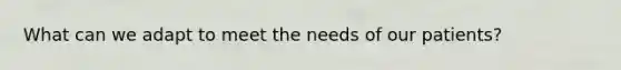 What can we adapt to meet the needs of our patients?