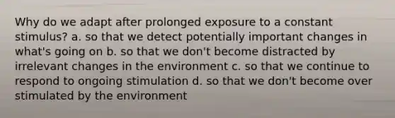 Why do we adapt after prolonged exposure to a constant stimulus? a. so that we detect potentially important changes in what's going on b. so that we don't become distracted by irrelevant changes in the environment c. so that we continue to respond to ongoing stimulation d. so that we don't become over stimulated by the environment