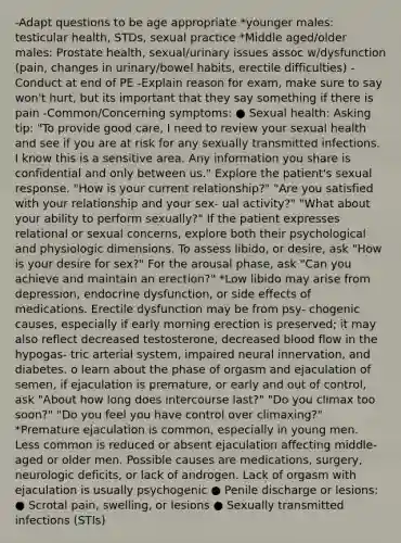 -Adapt questions to be age appropriate *younger males: testicular health, STDs, sexual practice *Middle aged/older males: Prostate health, sexual/urinary issues assoc w/dysfunction (pain, changes in urinary/bowel habits, erectile difficulties) -Conduct at end of PE -Explain reason for exam, make sure to say won't hurt, but its important that they say something if there is pain -Common/Concerning symptoms: ● Sexual health: Asking tip: "To provide good care, I need to review your sexual health and see if you are at risk for any sexually transmitted infections. I know this is a sensitive area. Any information you share is confidential and only between us." Explore the patient's sexual response. "How is your current relationship?" "Are you satisfied with your relationship and your sex- ual activity?" "What about your ability to perform sexually?" If the patient expresses relational or sexual concerns, explore both their psychological and physiologic dimensions. To assess libido, or desire, ask "How is your desire for sex?" For the arousal phase, ask "Can you achieve and maintain an erection?" *Low libido may arise from depression, endocrine dysfunction, or side effects of medications. Erectile dysfunction may be from psy- chogenic causes, especially if early morning erection is preserved; it may also reflect decreased testosterone, decreased blood flow in the hypogas- tric arterial system, impaired neural innervation, and diabetes. o learn about the phase of orgasm and ejaculation of semen, if ejaculation is premature, or early and out of control, ask "About how long does intercourse last?" "Do you climax too soon?" "Do you feel you have control over climaxing?" *Premature ejaculation is common, especially in young men. Less common is reduced or absent ejaculation affecting middle-aged or older men. Possible causes are medications, surgery, neurologic deficits, or lack of androgen. Lack of orgasm with ejaculation is usually psychogenic ● Penile discharge or lesions: ● Scrotal pain, swelling, or lesions ● Sexually transmitted infections (STIs)