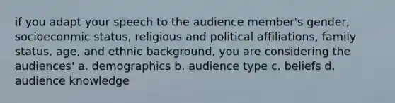 if you adapt your speech to the audience member's gender, socioeconmic status, religious and political affiliations, family status, age, and ethnic background, you are considering the audiences' a. demographics b. audience type c. beliefs d. audience knowledge