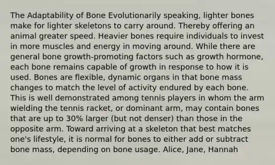 The Adaptability of Bone Evolutionarily speaking, lighter bones make for lighter skeletons to carry around. Thereby offering an animal greater speed. Heavier bones require individuals to invest in more muscles and energy in moving around. While there are general bone growth-promoting factors such as growth hormone, each bone remains capable of growth in response to how it is used. Bones are flexible, dynamic organs in that bone mass changes to match the level of activity endured by each bone. This is well demonstrated among tennis players in whom the arm wielding the tennis racket, or dominant arm, may contain bones that are up to 30% larger (but not denser) than those in the opposite arm. Toward arriving at a skeleton that best matches one's lifestyle, it is normal for bones to either add or subtract bone mass, depending on bone usage. Alice, Jane, Hannah