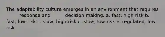 The adaptability culture emerges in an environment that requires _____ response and _____ decision making. a. fast; high-risk b. fast; low-risk c. slow; high-risk d. slow; low-risk e. regulated; low-risk