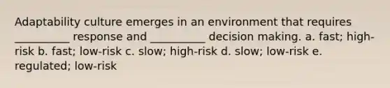 Adaptability culture emerges in an environment that requires __________ response and __________ decision making. a. fast; high-risk b. fast; low-risk c. slow; high-risk d. slow; low-risk e. regulated; low-risk